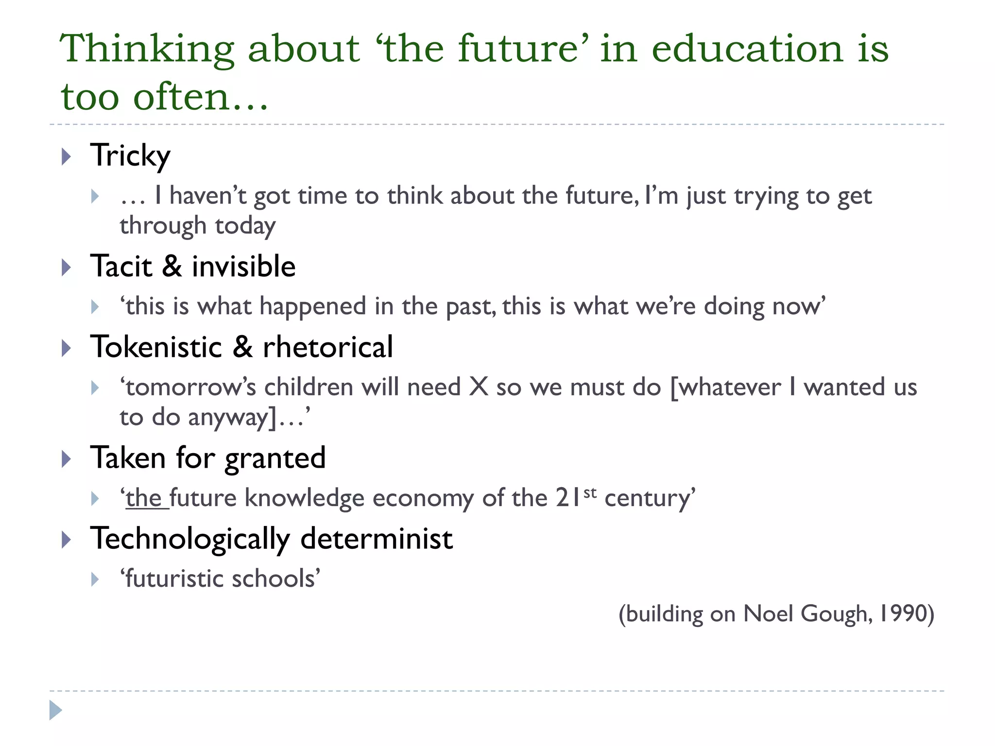 Thinking about ‘the future’ in education is too often… 
Tricky 
… I haven’t got time to think about the future, I’m just trying to get through today 
Tacit & invisible 
‘this is what happened in the past, this is what we’re doing now’ 
Tokenistic & rhetorical 
‘tomorrow’s children will need X so we must do [whatever I wanted us to do anyway]…’ 
Taken for granted 
‘the future knowledge economy of the 21stcentury’ 
Technologically determinist 
‘futuristic schools’ 
(building on Noel Gough, 1990)  