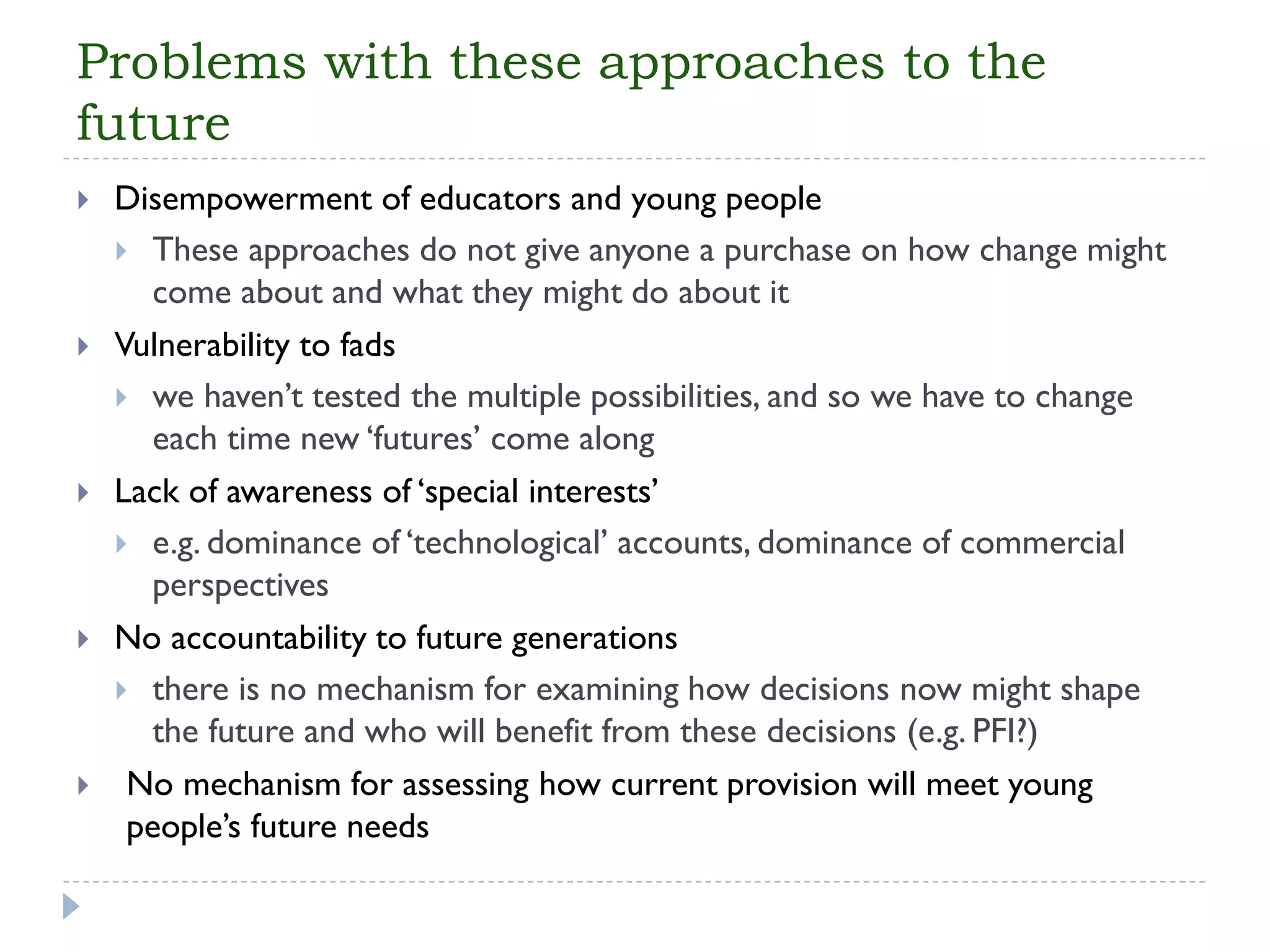 Problems with these approaches to the future 
Disempowerment of educators and young people 
These approaches do not give anyone a purchase on how change might come about and what they might do about it 
Vulnerability to fads 
we haven’t tested the multiple possibilities, and so we have to change each time new ‘futures’ come along 
Lack of awareness of ‘special interests’ 
e.g. dominance of ‘technological’ accounts, dominance of commercial perspectives 
No accountability to future generations 
there is no mechanism for examining how decisions now might shape the future and who will benefit from these decisions (e.g. PFI?) 
No mechanism for assessing how current provision will meet young people’s future needs  
