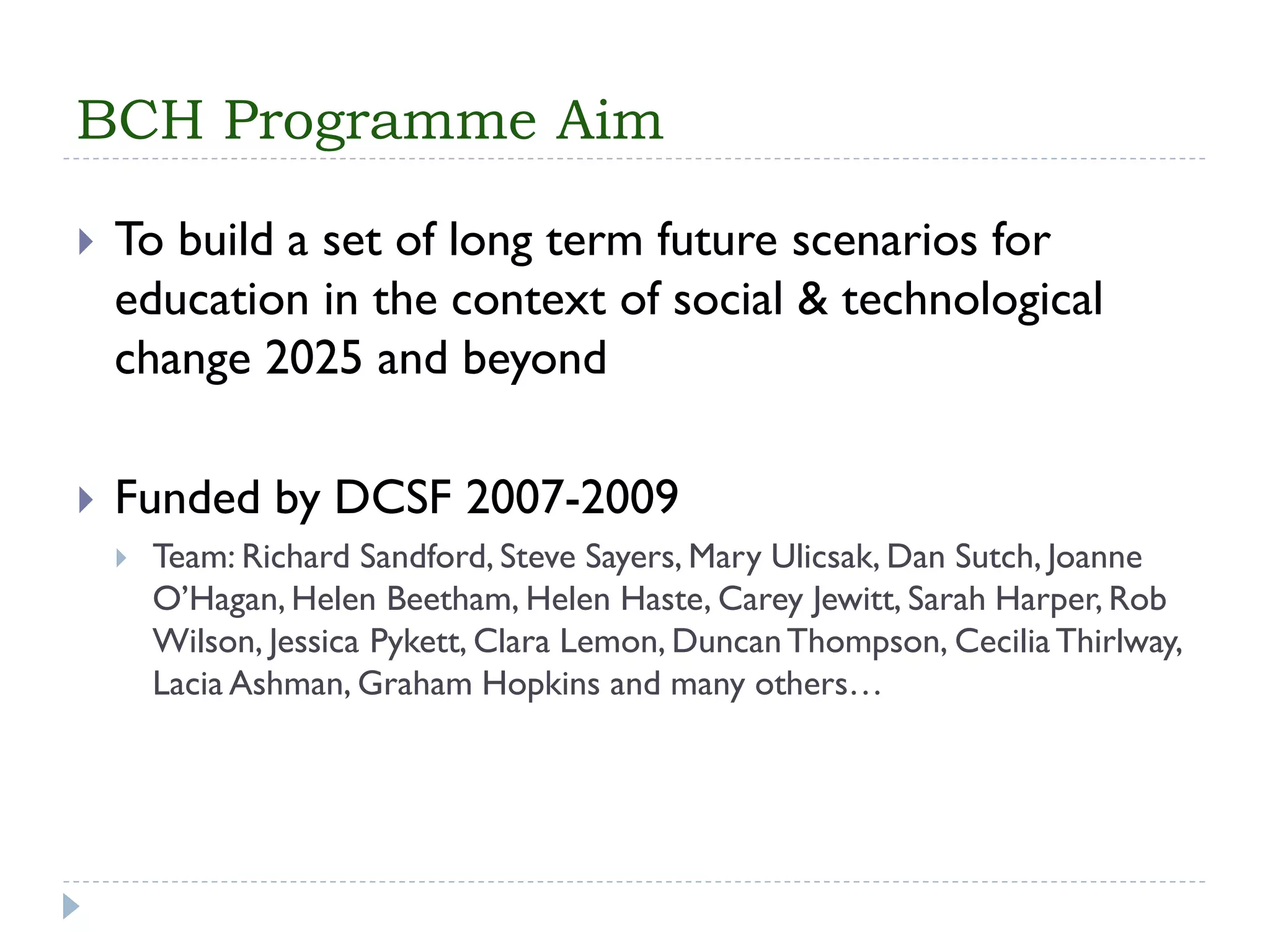 BCH Programme Aim 
To build a set of long term future scenarios for education in the context of social & technological change 2025 and beyond 
Funded by DCSF 2007-2009 
Team: Richard Sandford, Steve Sayers, Mary Ulicsak, Dan Sutch, Joanne O’Hagan, Helen Beetham, Helen Haste, Carey Jewitt, Sarah Harper, Rob Wilson, Jessica Pykett, Clara Lemon, Duncan Thompson, Cecilia Thirlway, LaciaAshman, Graham Hopkins and many others…  
