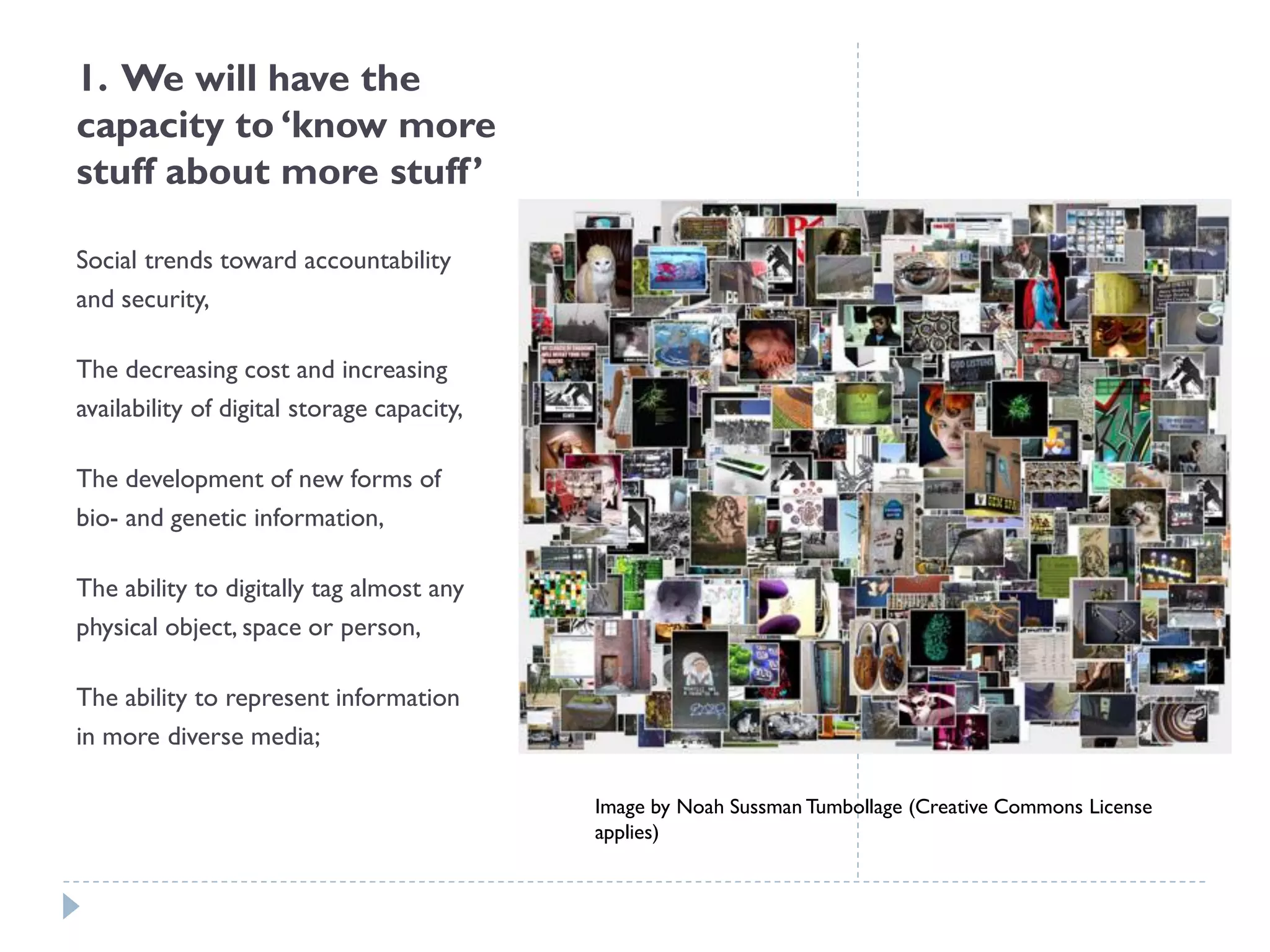 1. We will have the capacity to ‘know more stuff about more stuff’ 
Social trends toward accountability and security, 
The decreasing cost and increasing availability of digital storage capacity, 
The development of new forms of bio-and genetic information, 
The ability to digitally tag almost any physical object, space or person, 
The ability to represent information in more diverse media; 
Image by Noah Sussman Tumbollage (Creative Commons License applies)  