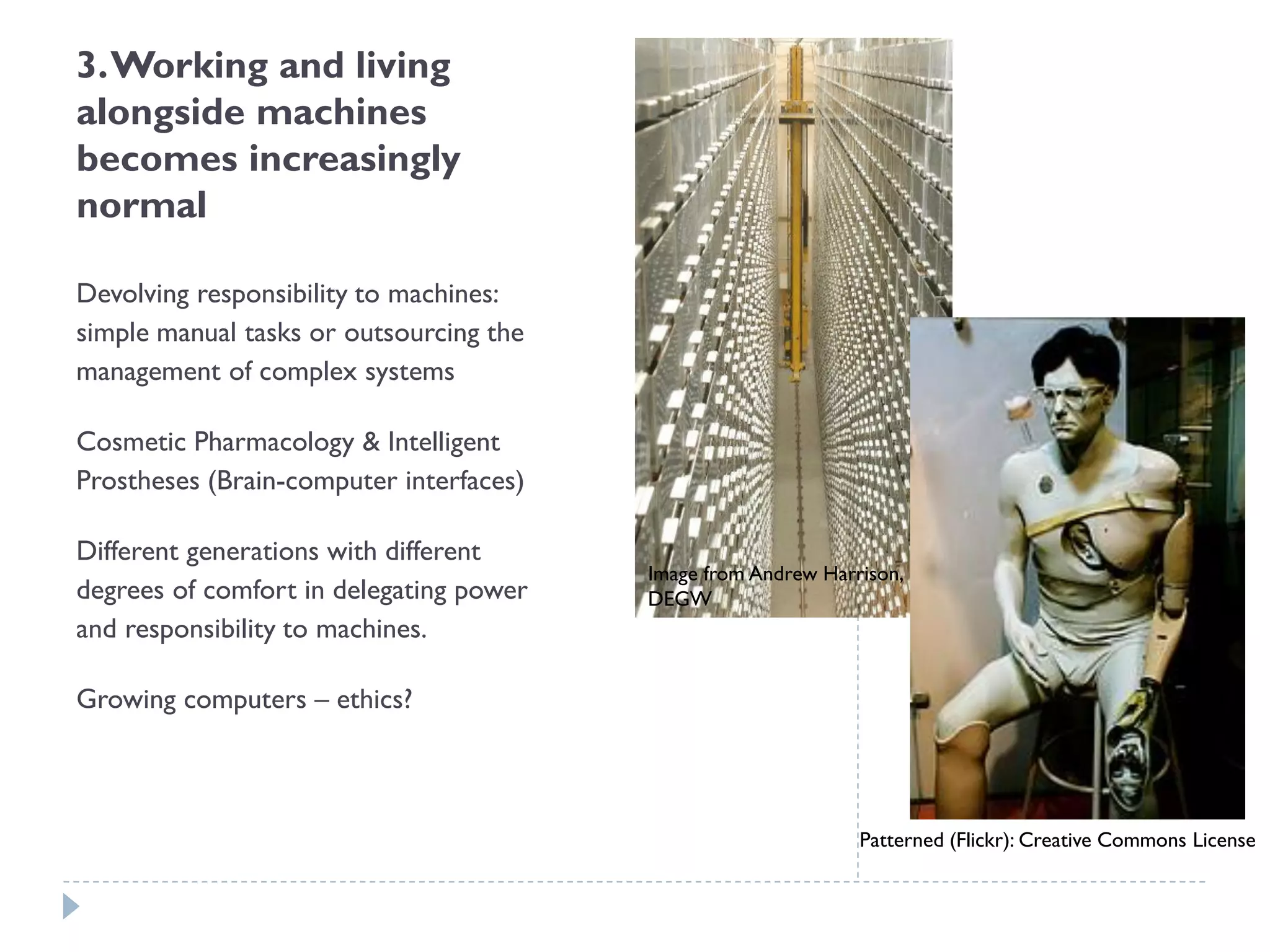 3. Working and living alongside machines becomes increasingly normal 
Devolving responsibility to machines: simple manual tasks or outsourcing the management of complex systems 
Cosmetic Pharmacology & Intelligent Prostheses (Brain-computer interfaces) 
Different generations with different degrees of comfort in delegating power and responsibility to machines. 
Growing computers –ethics? 
Image from Andrew Harrison, DEGW 
Patterned (Flickr): Creative Commons License  