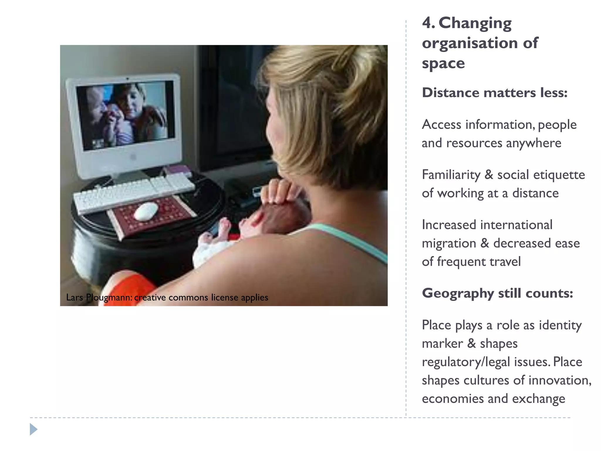 4. Changing organisation of space 
Distance matters less: 
Access information, people and resources anywhere 
Familiarity & social etiquette of working at a distance 
Increased international migration & decreased ease of frequent travel 
Geography still counts: 
Place plays a role as identity marker & shapes regulatory/legal issues. Place shapes cultures of innovation, economies and exchange 
Lars Plougmann: creative commons license applies  
