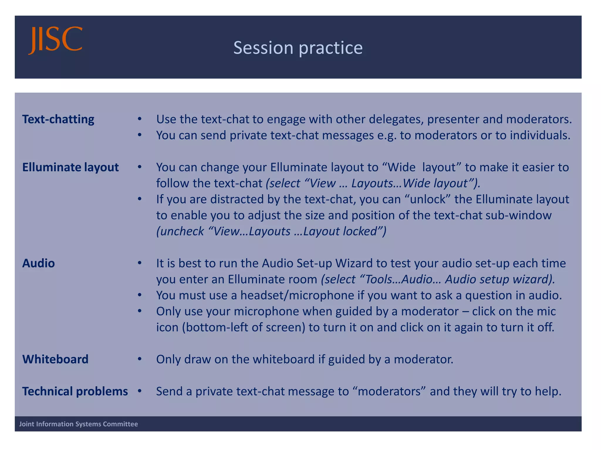 Session practice 
Joint Information Systems Committee 
Text-chatting 
Elluminate layout 
Audio 
Whiteboard 
Technical problems 
•Use the text-chat to engage with other delegates, presenter and moderators. 
•You can send private text-chat messages e.g. to moderators or to individuals. 
•You can change your Elluminate layout to “Wide layout” to make it easier to follow the text-chat (select “View … Layouts…Wide layout”). 
•If you are distracted by the text-chat, you can “unlock” the Elluminate layout to enable you to adjust the size and position of the text-chat sub-window (uncheck “View…Layouts …Layout locked”) 
•It is best to run the Audio Set-up Wizard to test your audio set-up each time you enter an Elluminate room (select “Tools…Audio… Audio setup wizard). 
•You must use a headset/microphone if you want to ask a question in audio. 
•Only use your microphone when guided by a moderator –click on the mic icon (bottom-left of screen) to turn it on and click on it again to turn it off. 
•Only draw on the whiteboard if guided by a moderator. 
•Send a private text-chat message to “moderators” and they will try to help.  