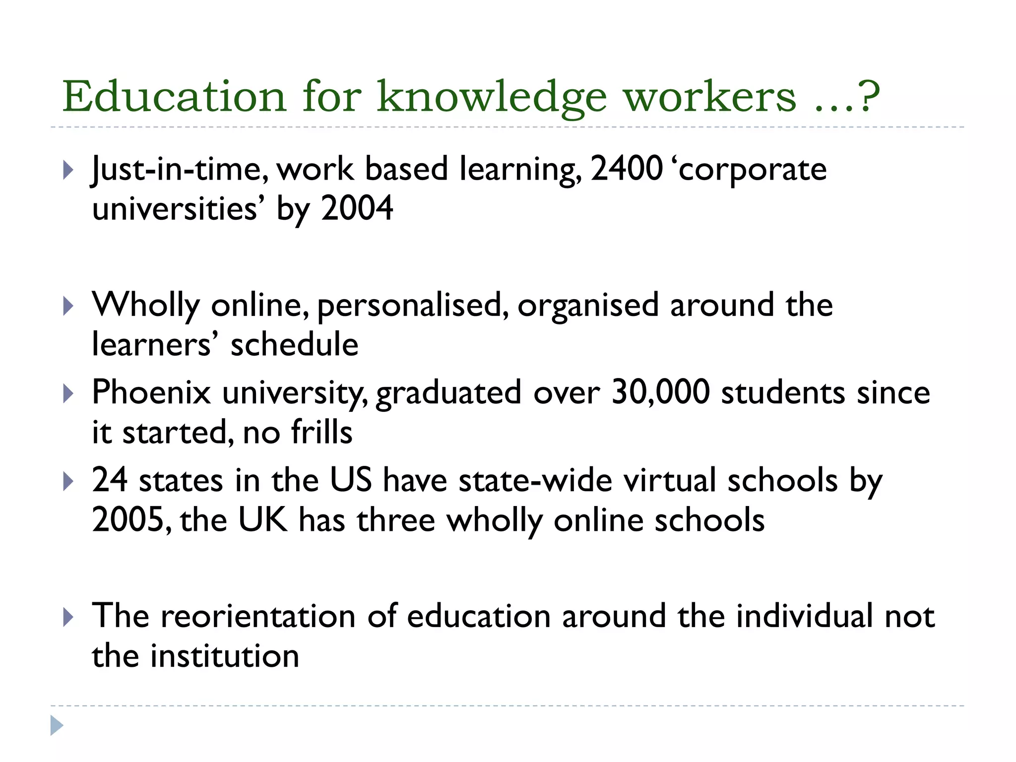 Education for knowledge workers …? 
Just-in-time, work based learning, 2400 ‘corporate universities’ by 2004 
Wholly online, personalised, organised around the learners’ schedule 
Phoenix university, graduated over 30,000 students since it started, no frills 
24 states in the US have state-wide virtual schools by 2005, the UK has three wholly online schools 
The reorientation of education around the individual not the institution  