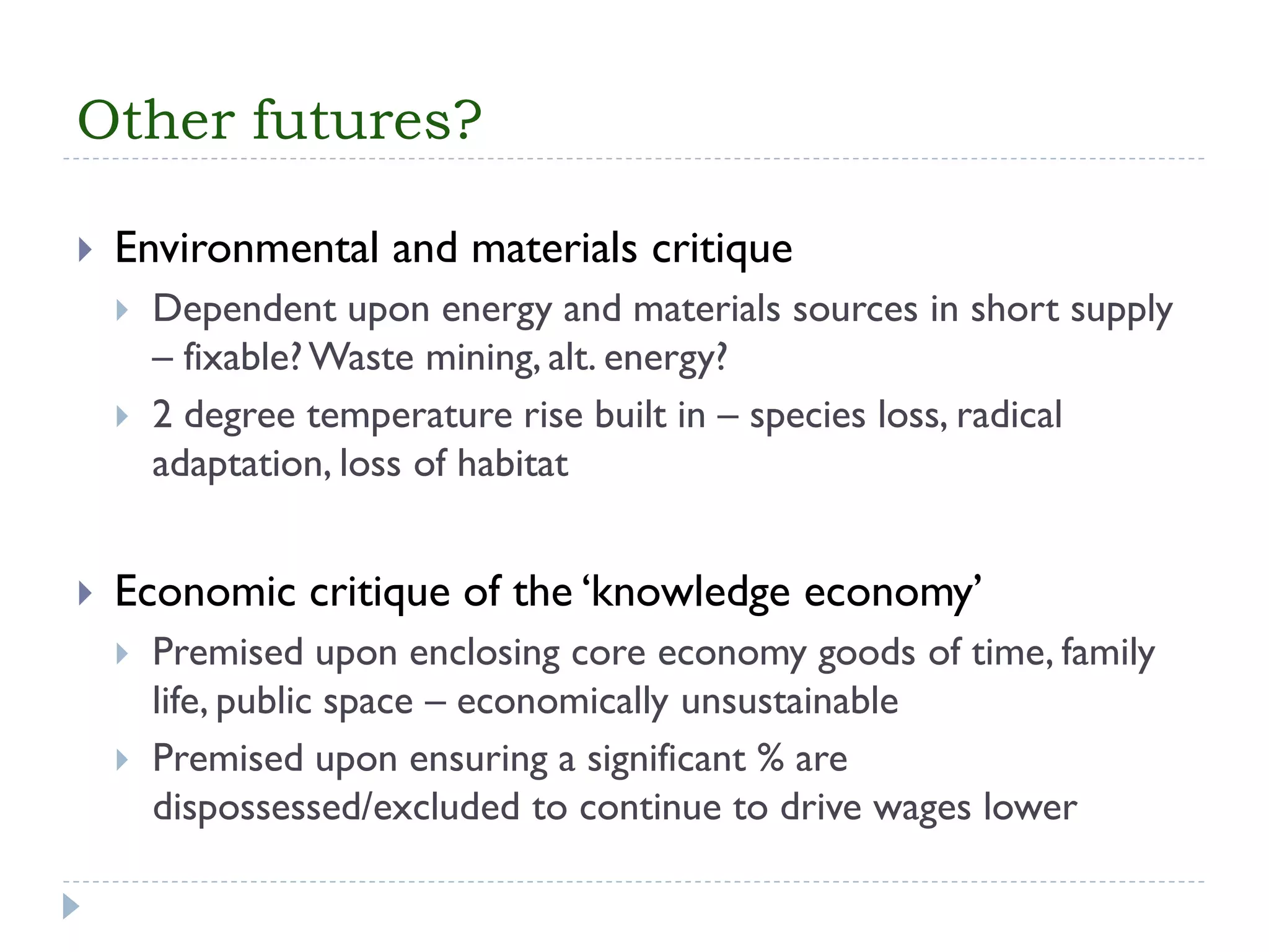 Other futures? 
Environmental and materials critique 
Dependent upon energy and materials sources in short supply –fixable? Waste mining, alt. energy? 
2 degree temperature rise built in –species loss, radical adaptation, loss of habitat 
Economic critique of the ‘knowledge economy’ 
Premised upon enclosing core economy goods of time, family life, public space –economically unsustainable 
Premised upon ensuring a significant % are dispossessed/excluded to continue to drive wages lower  