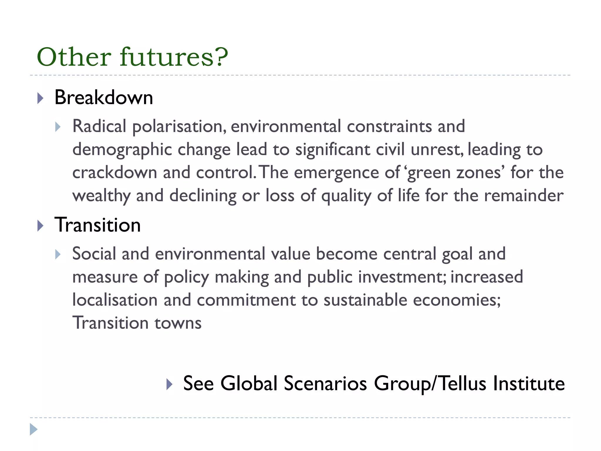 Other futures? 
Breakdown 
Radical polarisation, environmental constraints and demographic change lead to significant civil unrest, leading to crackdown and control. The emergence of ‘green zones’ for the wealthy and declining or loss of quality of life for the remainder 
Transition 
Social and environmental value become central goal and measure of policy making and public investment; increased localisationand commitment to sustainable economies; Transition towns 
See Global Scenarios Group/TellusInstitute  