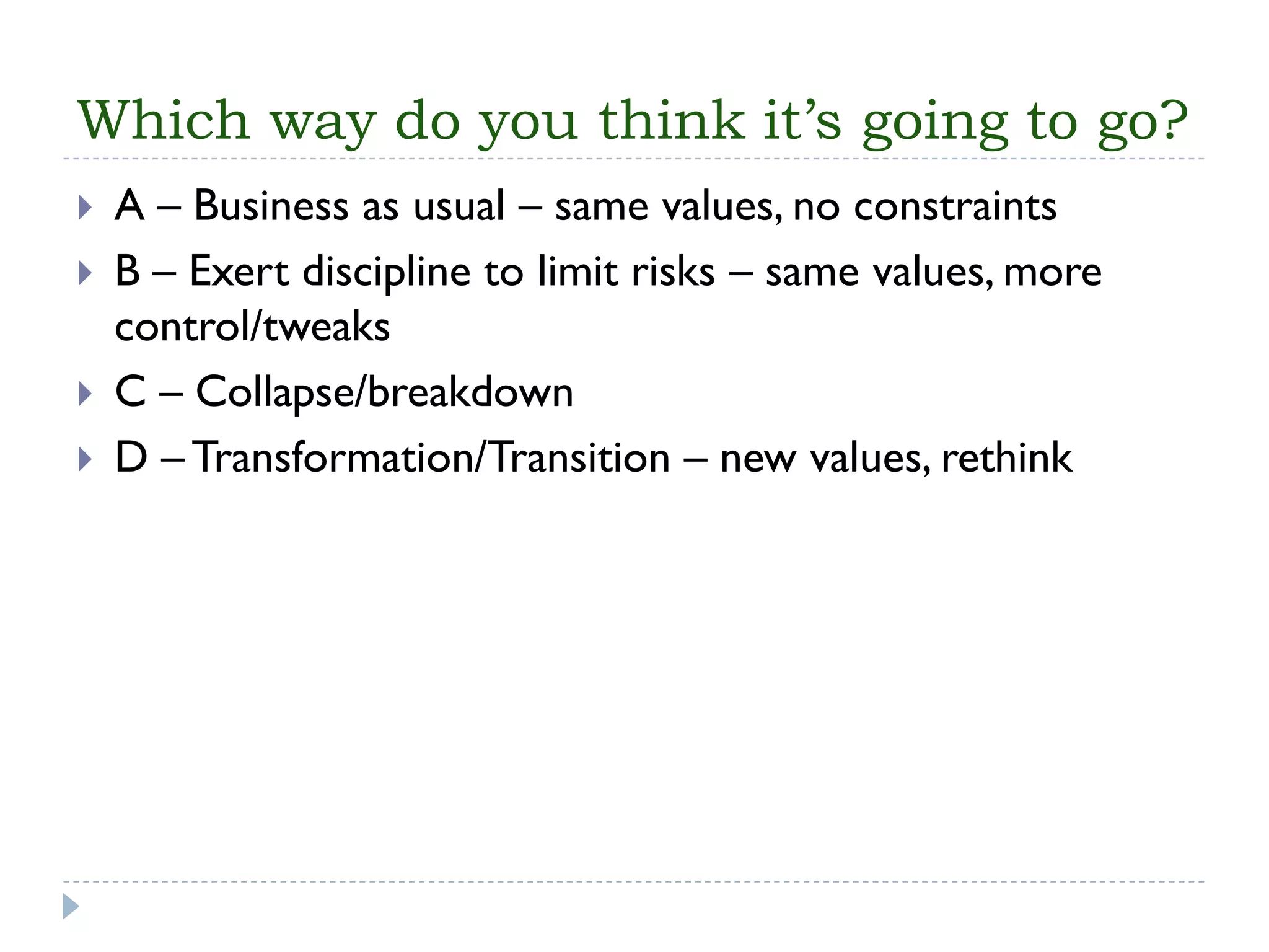 Which way do you think it’s going to go? 
A –Business as usual –same values, no constraints 
B –Exert discipline to limit risks –same values, more control/tweaks 
C –Collapse/breakdown 
D –Transformation/Transition –new values, rethink  