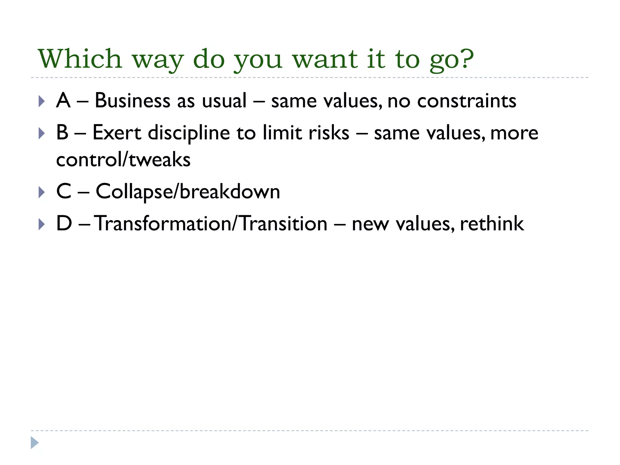 Which way do you want it to go? 
A –Business as usual –same values, no constraints 
B –Exert discipline to limit risks –same values, more control/tweaks 
C –Collapse/breakdown 
D –Transformation/Transition –new values, rethink  