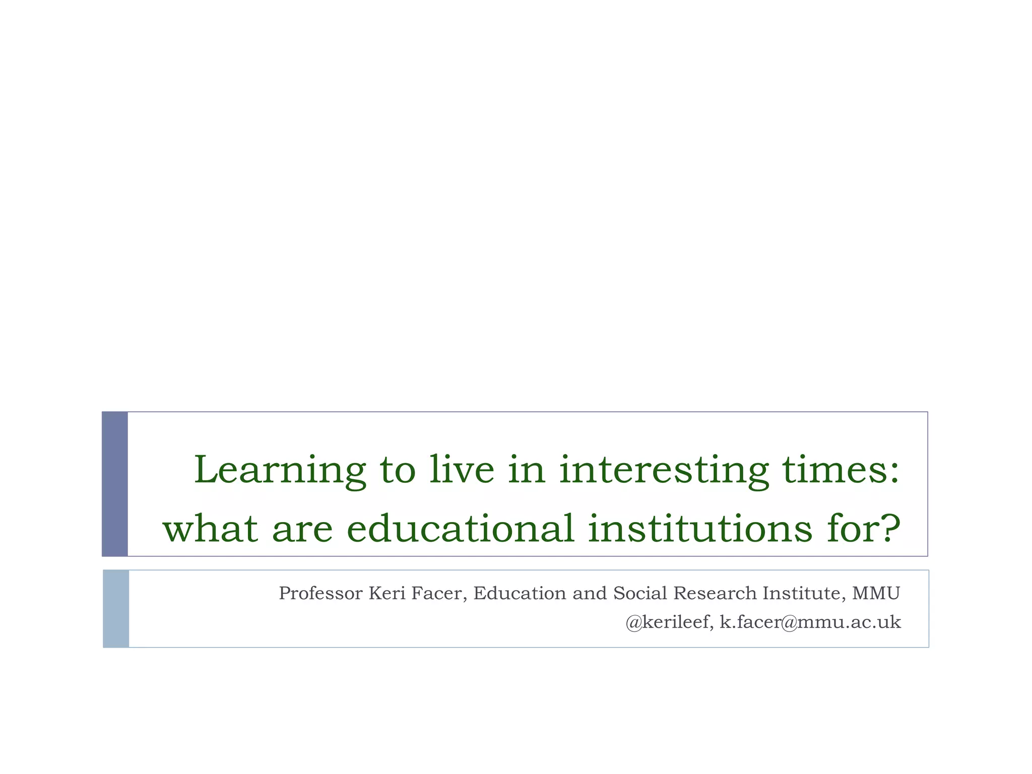 Learning to live in interesting times: what are educational institutions for? 
Professor Keri Facer, Education and Social Research Institute, MMU 
@kerileef, k.facer@mmu.ac.uk  