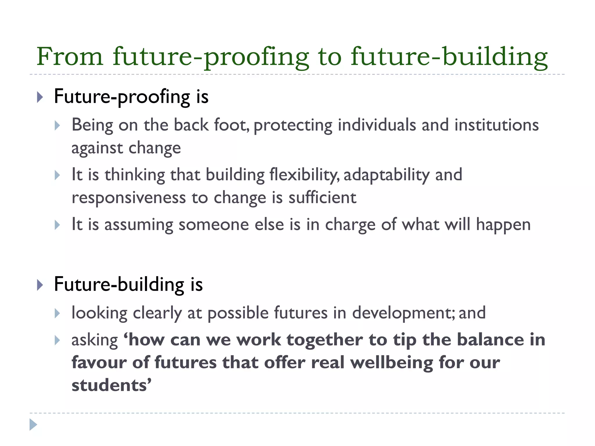 From future-proofing to future-building 
Future-proofing is 
Being on the back foot, protecting individuals and institutions against change 
It is thinking that building flexibility, adaptability and responsiveness to change is sufficient 
It is assuming someone else is in charge of what will happen 
Future-building is 
looking clearly at possible futures in development; and 
asking ‘how can we work together to tip the balance in favour of futures that offer real wellbeing for our students’  