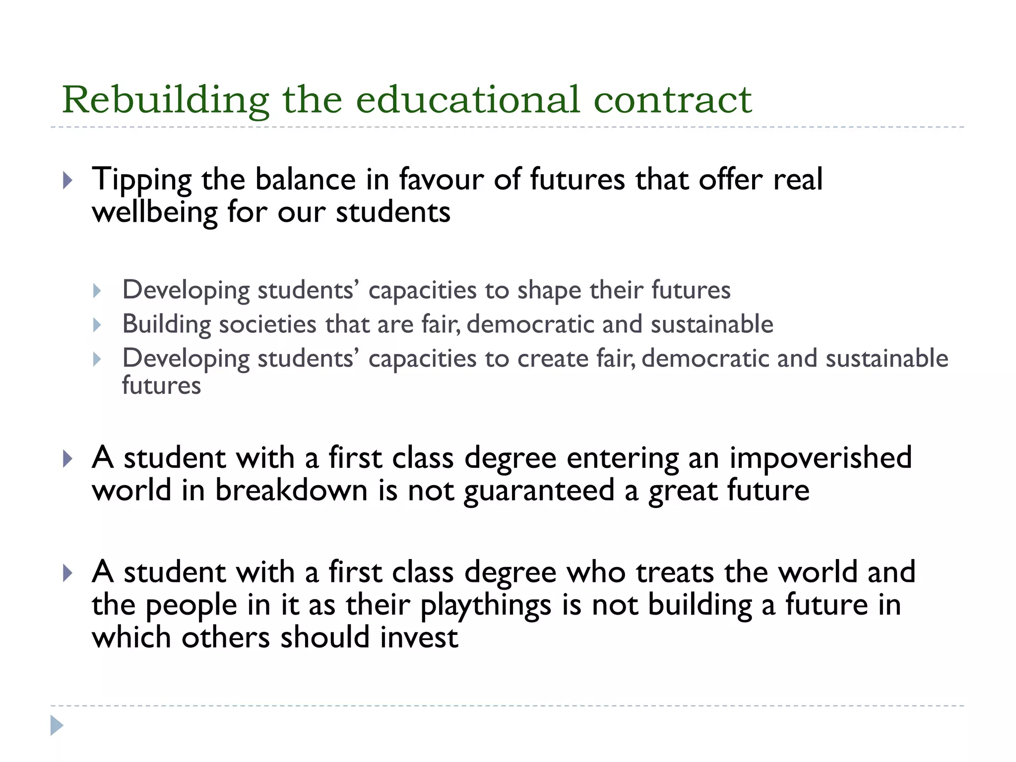 Rebuilding the educational contract 
Tipping the balance in favour of futures that offer real wellbeing for our students 
Developing students’ capacities to shape their futures 
Building societies that are fair, democratic and sustainable 
Developing students’ capacities to create fair, democratic and sustainable futures 
A student with a first class degree entering an impoverished world in breakdown is not guaranteed a great future 
A student with a first class degree who treats the world and the people in it as their playthings is not building a future in which others should invest  