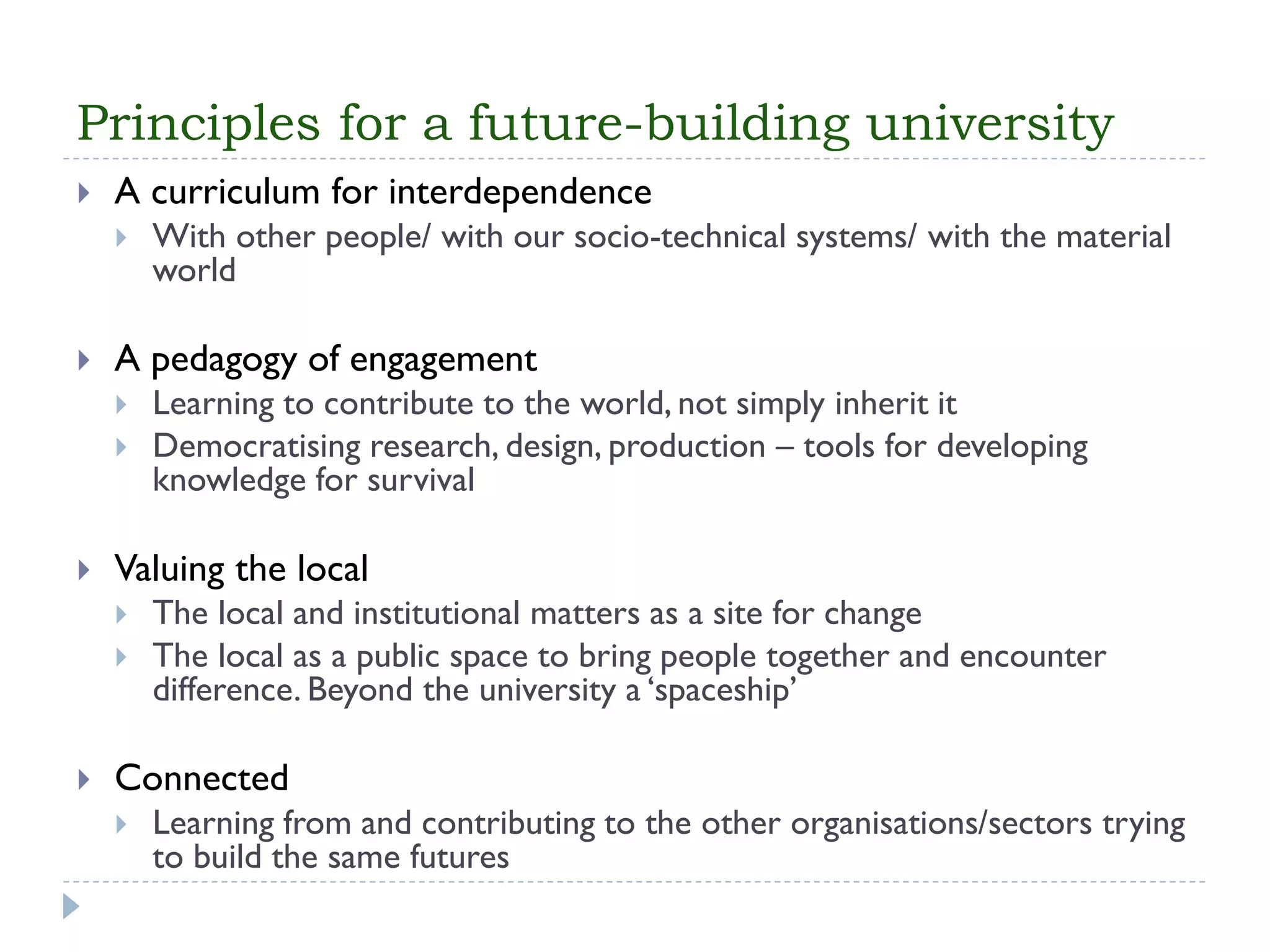 Principles for a future-building university 
A curriculum for interdependence 
With other people/ with our socio-technical systems/ with the material world 
A pedagogy of engagement 
Learning to contribute to the world, not simply inherit it 
Democratising research, design, production –tools for developing knowledge for survival 
Valuing the local 
The local and institutional matters as a site for change 
The local as a public space to bring people together and encounter difference. Beyond the university a ‘spaceship’ 
Connected 
Learning from and contributing to the other organisations/sectors trying to build the same futures  