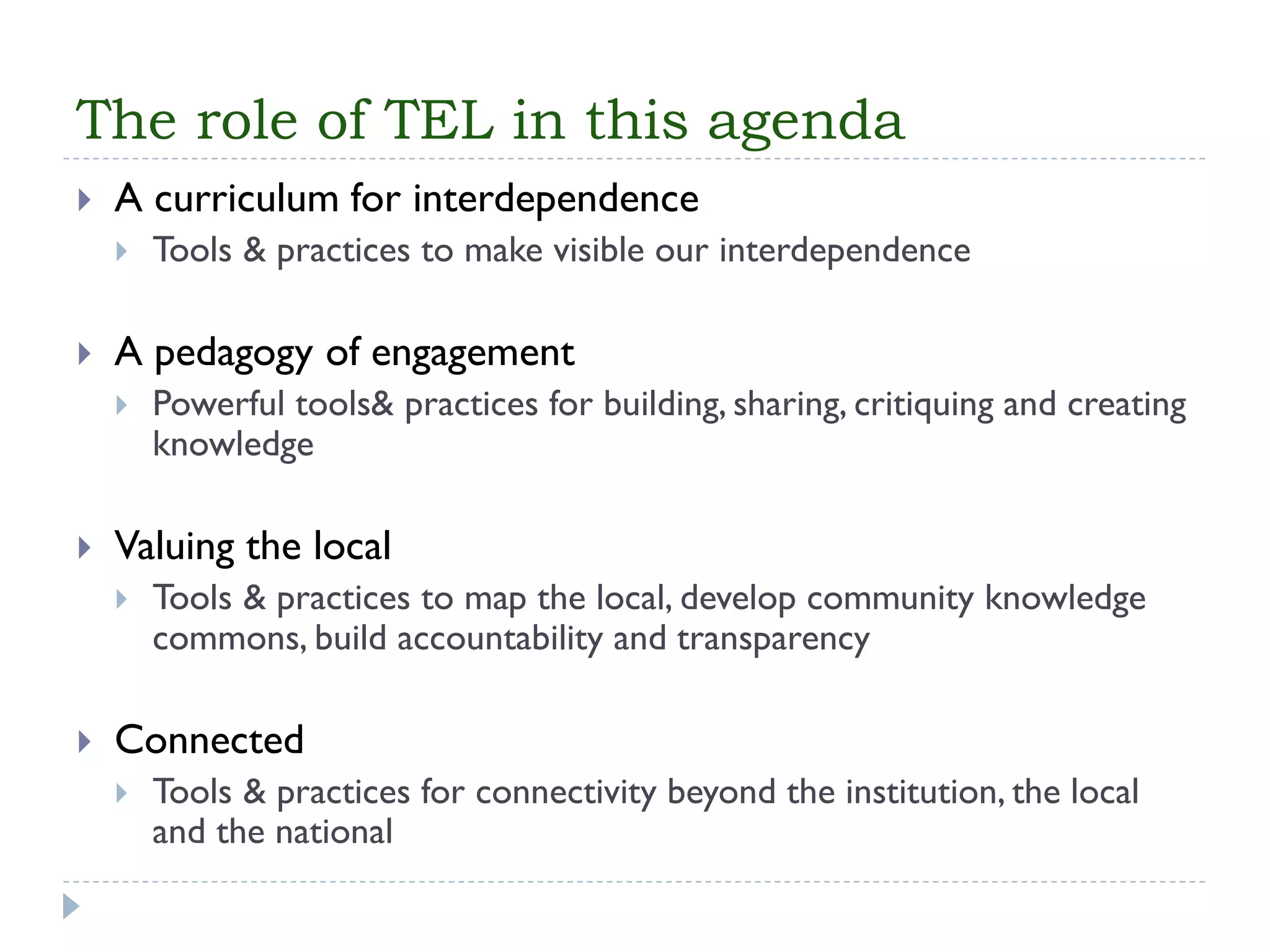 The role of TEL in this agenda 
A curriculum for interdependence 
Tools & practices to make visible our interdependence 
A pedagogy of engagement 
Powerful tools& practices for building, sharing, critiquing and creating knowledge 
Valuing the local 
Tools & practices to map the local, develop community knowledge commons, build accountability and transparency 
Connected 
Tools & practices for connectivity beyond the institution, the local and the national  