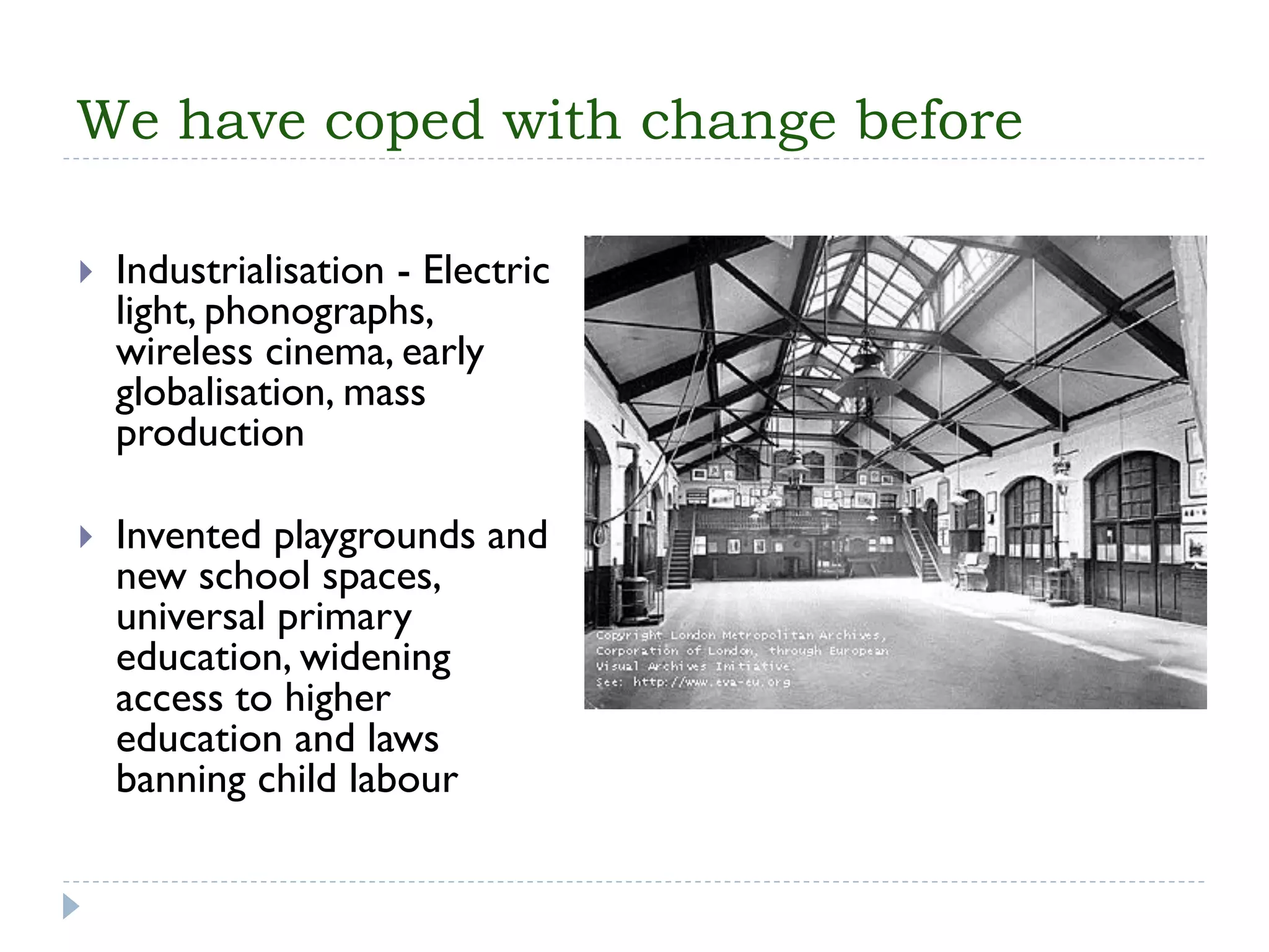 We have coped with change before 
Industrialisation-Electric light, phonographs, wireless cinema, early globalisation, mass production 
Invented playgrounds and new school spaces, universal primary education, widening access to higher education and laws banning child labour  