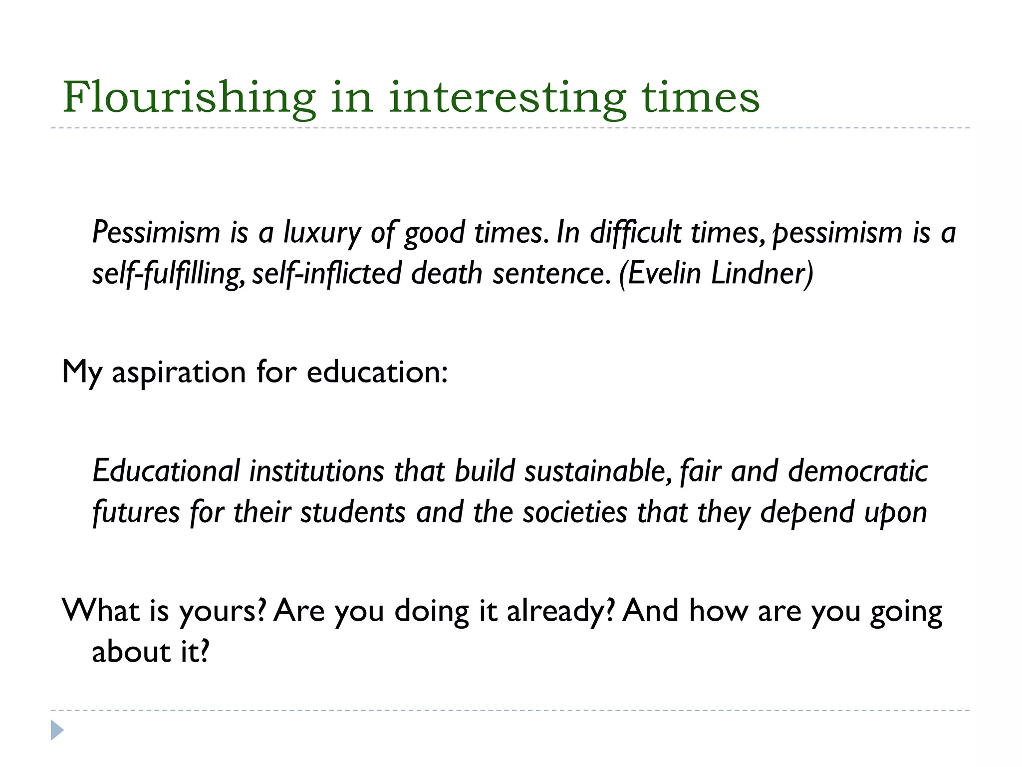 Flourishing in interesting times 
Pessimism is a luxury of good times. In difficult times, pessimism is a self-fulfilling, self-inflicted death sentence. (EvelinLindner) 
My aspiration for education: 
Educational institutions that build sustainable, fair and democratic futures for their students and the societies that they depend upon 
What is yours? Are you doingit already? And how are you going about it?  