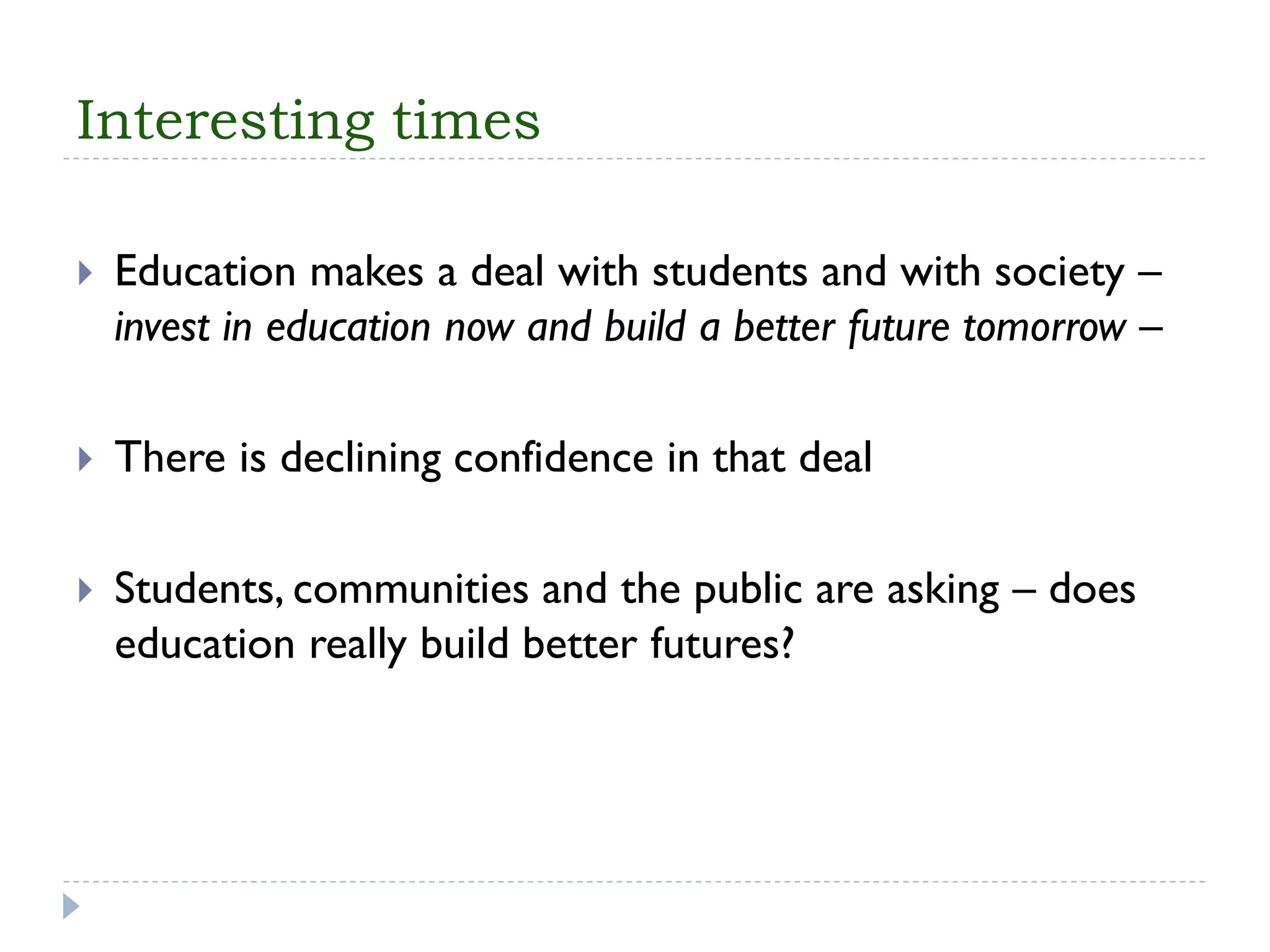 Interesting times 
Education makes a deal with students and with society – invest in education now and build a better future tomorrow – 
There is declining confidence in that deal 
Students, communities and the public are asking –does education really build better futures?  