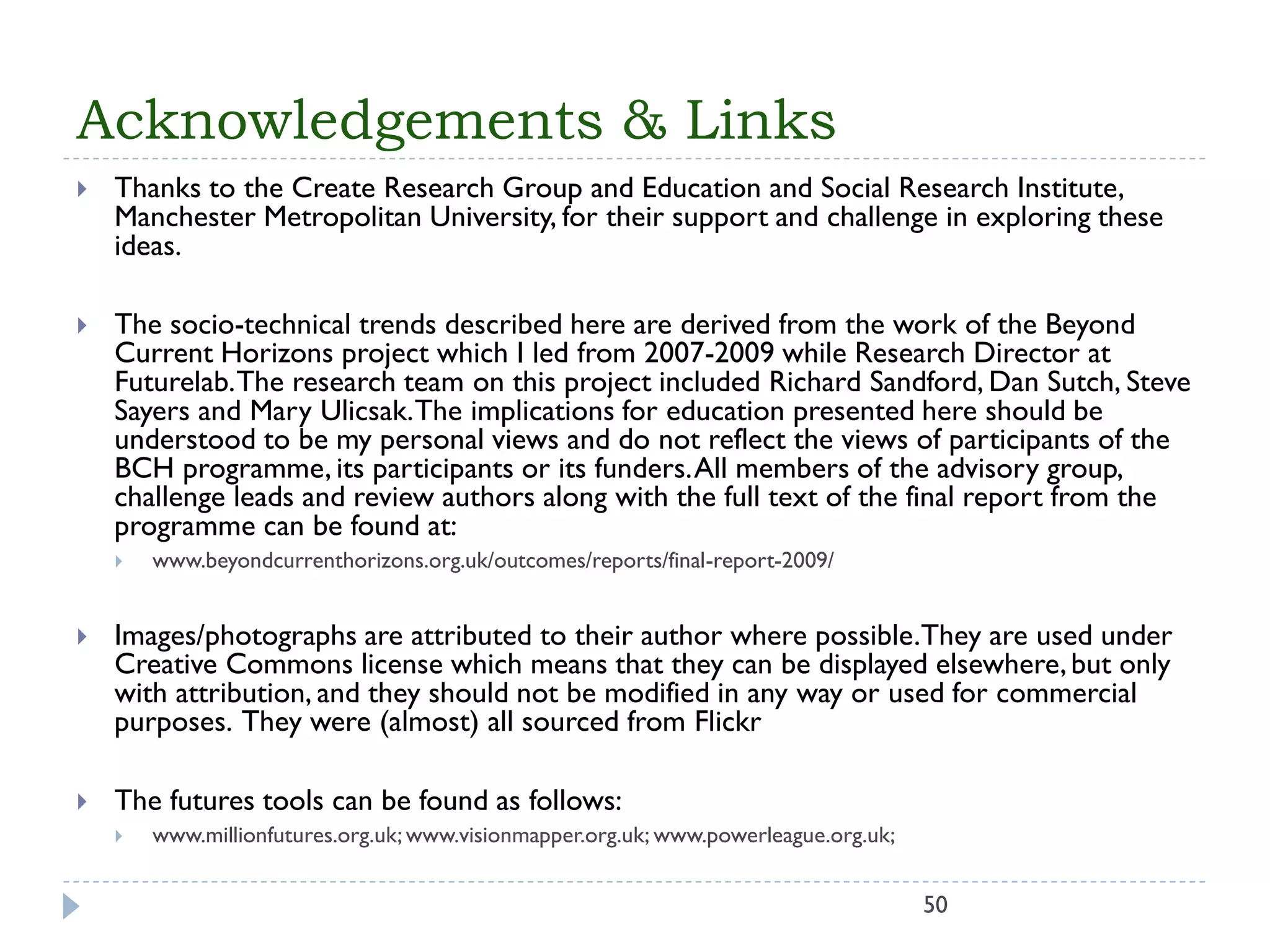 Acknowledgements & Links 
50 
Thanks to the Create Research Group and Education and Social Research Institute, Manchester Metropolitan University, for their support and challenge in exploring these ideas. 
The socio-technical trends described here are derived from the work of the Beyond Current Horizons project which I ledfrom 2007-2009 while Research Director at Futurelab. The research teamon this project included Richard Sandford, Dan Sutch, Steve Sayers and Mary Ulicsak. The implications for education presented here should be understood to bemy personal views and do not reflect the views of participants of the BCH programme, its participants or its funders. All members of the advisory group, challenge leads and review authors along with the full text of the final report from the programmecan be found at: 
www.beyondcurrenthorizons.org.uk/outcomes/reports/final-report-2009/ 
Images/photographs are attributed to their author where possible. They are used under Creative Commons license which means that they can be displayed elsewhere, but only with attribution, and they should not be modified in any way or used for commercial purposes. They were (almost) all sourced from Flickr 
The futures tools can be found as follows: 
www.millionfutures.org.uk; www.visionmapper.org.uk; www.powerleague.org.uk;  