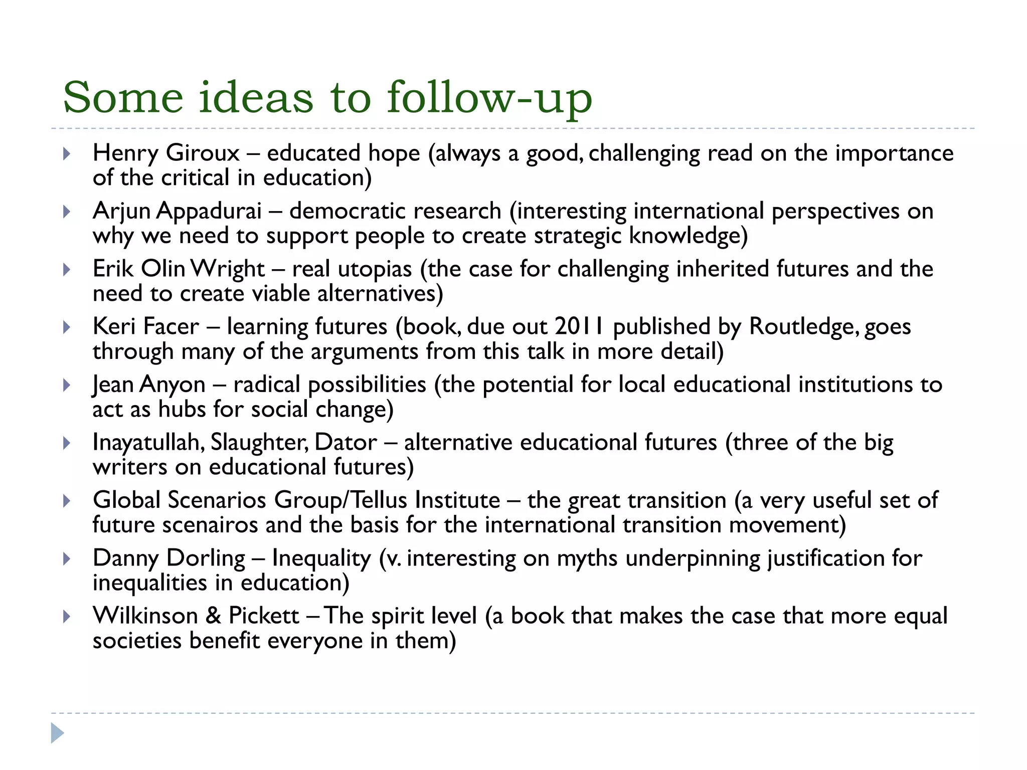 Some ideas to follow-up 
Henry Giroux –educated hope (always a good, challenging read on the importance of the critical in education) 
ArjunAppadurai–democratic research (interesting international perspectives on why we need to support people to create strategic knowledge) 
Erik Olin Wright –real utopias (the case for challenging inherited futures and the need to create viable alternatives) 
Keri Facer –learning futures (book, due out 2011 published by Routledge, goes through many of the arguments from this talk in more detail) 
Jean Anyon–radical possibilities (the potential for local educational institutions to act as hubs for social change) 
Inayatullah, Slaughter, Dator–alternative educational futures (three of the big writers on educational futures) 
Global Scenarios Group/TellusInstitute –the great transition (a very useful set of future scenairosand the basis for the international transition movement) 
Danny Dorling –Inequality (v. interesting on myths underpinning justification for inequalities in education) 
Wilkinson & Pickett –The spirit level (a book that makes the case that more equal societies benefit everyone in them) 