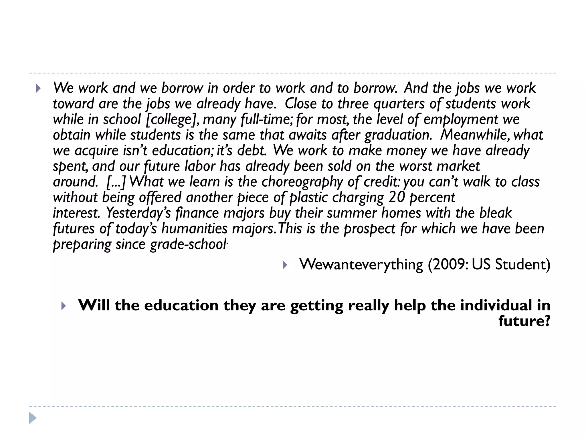 We work and we borrow in order to work and to borrow.And the jobs we work toward are the jobs we already have.Close to three quarters of students work while in school [college], many full-time; for most, the level of employment we obtain while students is the same that awaits after graduation.Meanwhile, what we acquire isn’t education; it’s debt.We work to make money we have already spent, and our future labor has already been sold on the worst market around.[...] What we learn is the choreography of credit: you can’t walk to class without being offered another piece of plastic charging 20 percent interest.Yesterday’s finance majors buy their summer homes with the bleak futures of today’s humanities majors. This is the prospect for which we have been preparing since grade-school. 
Wewanteverything(2009: US Student) 
Will the education they are getting really help the individual in future?  