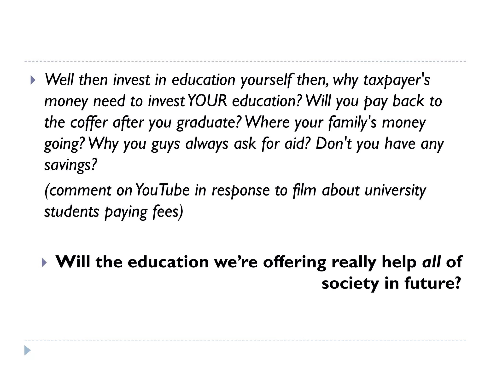Well then invest in education yourself then, why taxpayer's money need to invest YOUR education? Will you pay back to the coffer after you graduate? Where your family's money going? Why you guys always ask for aid? Don't you have any savings? 
(comment on YouTubein response to film about university students paying fees) 
Will the education we’re offering really help all of society in future?  