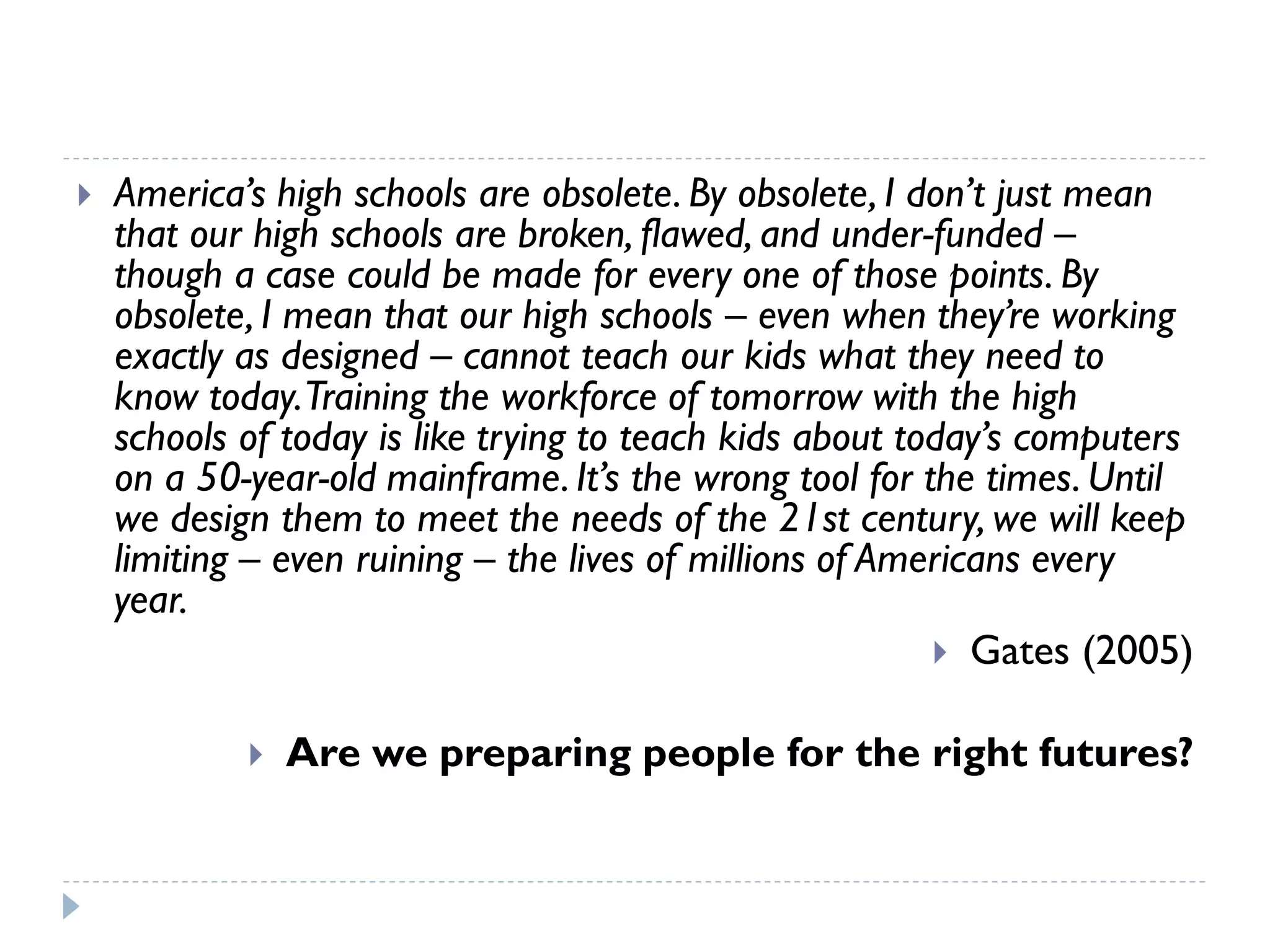 America’s high schools are obsolete. By obsolete, I don’t just mean that our high schools are broken, flawed, and under-funded – though a case could be made for every one of those points. By obsolete, I mean that our high schools –even when they’re working exactly as designed –cannot teach our kids what they need to know today. Training the workforce of tomorrow with the high schools of today is like trying to teach kids about today’s computers on a 50-year-old mainframe. It’s the wrong tool for the times. Until we design them to meet the needs of the 21st century, we will keep limiting –even ruining –the lives of millions of Americans every year. 
Gates (2005) 
Are we preparing people for the right futures?  