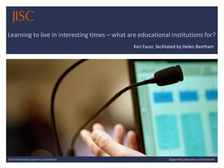 10/12/2014 | slide 1 
Learning to live in interesting times –what are educational institutions for? 
Keri Facer, facilitated by Helen Beetham 
Joint Information Systems Committee 
Supporting education and research  