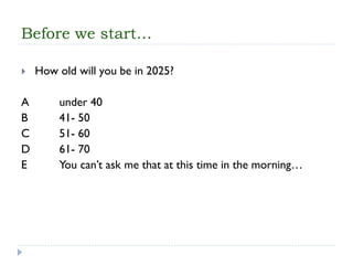 Before we start… 
How old will you be in 2025? 
A under 40 
B 41-50 
C 51-60 
D 61-70 
E You can’t ask me that at this time inthe morning…  