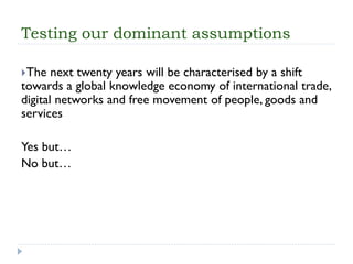 Testing our dominant assumptions 
The next twenty years will be characterised by a shift towards a global knowledge economy of international trade, digital networks and free movement of people, goods and services 
Yes but… 
No but…  