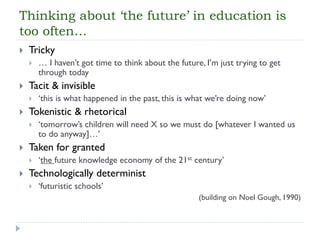 Thinking about ‘the future’ in education is too often… 
Tricky 
… I haven’t got time to think about the future, I’m just trying to get through today 
Tacit & invisible 
‘this is what happened in the past, this is what we’re doing now’ 
Tokenistic & rhetorical 
‘tomorrow’s children will need X so we must do [whatever I wanted us to do anyway]…’ 
Taken for granted 
‘the future knowledge economy of the 21stcentury’ 
Technologically determinist 
‘futuristic schools’ 
(building on Noel Gough, 1990)  