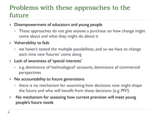 Problems with these approaches to the future 
Disempowerment of educators and young people 
These approaches do not give anyone a purchase on how change might come about and what they might do about it 
Vulnerability to fads 
we haven’t tested the multiple possibilities, and so we have to change each time new ‘futures’ come along 
Lack of awareness of ‘special interests’ 
e.g. dominance of ‘technological’ accounts, dominance of commercial perspectives 
No accountability to future generations 
there is no mechanism for examining how decisions now might shape the future and who will benefit from these decisions (e.g. PFI?) 
No mechanism for assessing how current provision will meet young people’s future needs  