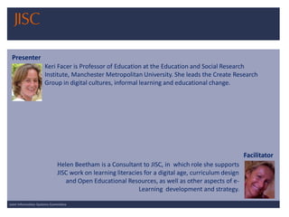 Joint Information Systems Committee 
Keri Facer is Professor of Education at the Education and Social Research Institute, Manchester Metropolitan University. She leads the Create Research Group in digital cultures, informal learning and educational change. 
Presenter 
Facilitator 
Helen Beetham is a Consultant to JISC, inwhich role she supports JISC work on learning literacies for a digital age, curriculum design and Open Educational Resources, as well as other aspects of e- Learningdevelopment and strategy.  