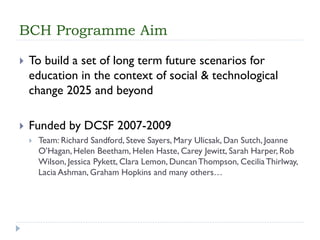 BCH Programme Aim 
To build a set of long term future scenarios for education in the context of social & technological change 2025 and beyond 
Funded by DCSF 2007-2009 
Team: Richard Sandford, Steve Sayers, Mary Ulicsak, Dan Sutch, Joanne O’Hagan, Helen Beetham, Helen Haste, Carey Jewitt, Sarah Harper, Rob Wilson, Jessica Pykett, Clara Lemon, Duncan Thompson, Cecilia Thirlway, LaciaAshman, Graham Hopkins and many others…  