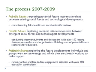 The process 2007-2009 
Probable futures : exploring potential future inter-relationships between existing social forces and technological developments 
–commissioning 84 scientific and social-scientific reviews 
Possible futures: exploring potential inter-relationships between emergent social forces and technological developments 
–conducting interviews, events and discussions with over 150 leading thinkers, researchers and organisations. Building a set of potential future scenarios for education. 
Preferable futures: exploring the future developments individuals and groups want to see emerge and which they are already working to make happen 
–running online and face to face engagement activities with over 500 education stakeholders  