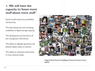 1. We will have the capacity to ‘know more stuff about more stuff’ 
Social trends toward accountability and security, 
The decreasing cost and increasing availability of digital storage capacity, 
The development of new forms of bio-and genetic information, 
The ability to digitally tag almost any physical object, space or person, 
The ability to represent information in more diverse media; 
Image by Noah Sussman Tumbollage (Creative Commons License applies)  