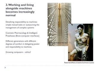 3. Working and living alongside machines becomes increasingly normal 
Devolving responsibility to machines: simple manual tasks or outsourcing the management of complex systems 
Cosmetic Pharmacology & Intelligent Prostheses (Brain-computer interfaces) 
Different generations with different degrees of comfort in delegating power and responsibility to machines. 
Growing computers –ethics? 
Image from Andrew Harrison, DEGW 
Patterned (Flickr): Creative Commons License  