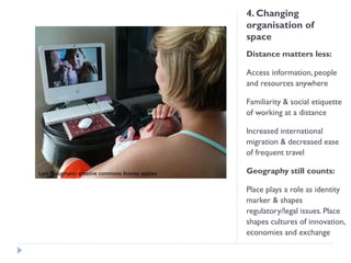 4. Changing organisation of space 
Distance matters less: 
Access information, people and resources anywhere 
Familiarity & social etiquette of working at a distance 
Increased international migration & decreased ease of frequent travel 
Geography still counts: 
Place plays a role as identity marker & shapes regulatory/legal issues. Place shapes cultures of innovation, economies and exchange 
Lars Plougmann: creative commons license applies  