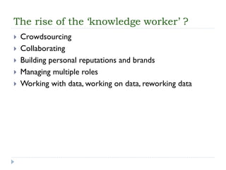 The rise of the ‘knowledge worker’ ? 
Crowdsourcing 
Collaborating 
Building personal reputations and brands 
Managing multiple roles 
Working with data, working on data, reworking data  