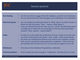 Session practice 
Joint Information Systems Committee 
Text-chatting 
Elluminate layout 
Audio 
Whiteboard 
Technical problems 
•Use the text-chat to engage with other delegates, presenter and moderators. 
•You can send private text-chat messages e.g. to moderators or to individuals. 
•You can change your Elluminate layout to “Wide layout” to make it easier to follow the text-chat (select “View … Layouts…Wide layout”). 
•If you are distracted by the text-chat, you can “unlock” the Elluminate layout to enable you to adjust the size and position of the text-chat sub-window (uncheck “View…Layouts …Layout locked”) 
•It is best to run the Audio Set-up Wizard to test your audio set-up each time you enter an Elluminate room (select “Tools…Audio… Audio setup wizard). 
•You must use a headset/microphone if you want to ask a question in audio. 
•Only use your microphone when guided by a moderator –click on the mic icon (bottom-left of screen) to turn it on and click on it again to turn it off. 
•Only draw on the whiteboard if guided by a moderator. 
•Send a private text-chat message to “moderators” and they will try to help.  