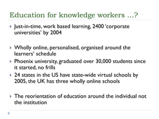 Education for knowledge workers …? 
Just-in-time, work based learning, 2400 ‘corporate universities’ by 2004 
Wholly online, personalised, organised around the learners’ schedule 
Phoenix university, graduated over 30,000 students since it started, no frills 
24 states in the US have state-wide virtual schools by 2005, the UK has three wholly online schools 
The reorientation of education around the individual not the institution  
