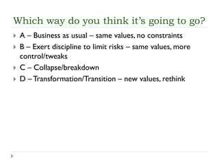 Which way do you think it’s going to go? 
A –Business as usual –same values, no constraints 
B –Exert discipline to limit risks –same values, more control/tweaks 
C –Collapse/breakdown 
D –Transformation/Transition –new values, rethink  