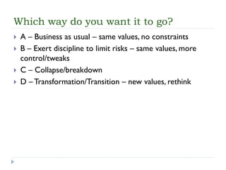 Which way do you want it to go? 
A –Business as usual –same values, no constraints 
B –Exert discipline to limit risks –same values, more control/tweaks 
C –Collapse/breakdown 
D –Transformation/Transition –new values, rethink  