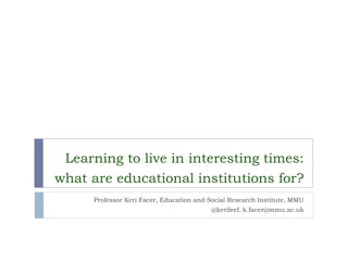 Learning to live in interesting times: what are educational institutions for? 
Professor Keri Facer, Education and Social Research Institute, MMU 
@kerileef, k.facer@mmu.ac.uk  