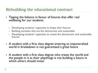 Rebuilding the educational contract 
Tipping the balance in favour of futures that offer real wellbeing for our students 
Developing students’ capacities to shape their futures 
Building societies that are fair, democratic and sustainable 
Developing students’ capacities to create fair, democratic and sustainable futures 
A student with a first class degree entering an impoverished world in breakdown is not guaranteed a great future 
A student with a first class degree who treats the world and the people in it as their playthings is not building a future in which others should invest  