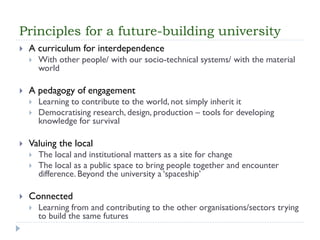 Principles for a future-building university 
A curriculum for interdependence 
With other people/ with our socio-technical systems/ with the material world 
A pedagogy of engagement 
Learning to contribute to the world, not simply inherit it 
Democratising research, design, production –tools for developing knowledge for survival 
Valuing the local 
The local and institutional matters as a site for change 
The local as a public space to bring people together and encounter difference. Beyond the university a ‘spaceship’ 
Connected 
Learning from and contributing to the other organisations/sectors trying to build the same futures  
