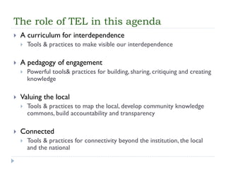 The role of TEL in this agenda 
A curriculum for interdependence 
Tools & practices to make visible our interdependence 
A pedagogy of engagement 
Powerful tools& practices for building, sharing, critiquing and creating knowledge 
Valuing the local 
Tools & practices to map the local, develop community knowledge commons, build accountability and transparency 
Connected 
Tools & practices for connectivity beyond the institution, the local and the national  