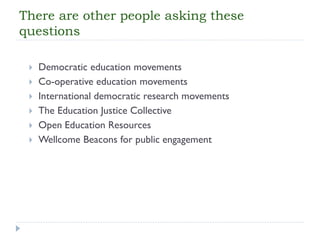 There are other people asking these questions 
Democratic education movements 
Co-operative education movements 
International democratic research movements 
The Education Justice Collective 
Open Education Resources 
WellcomeBeacons for public engagement  