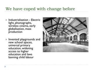 We have coped with change before 
Industrialisation-Electric light, phonographs, wireless cinema, early globalisation, mass production 
Invented playgrounds and new school spaces, universal primary education, widening access to higher education and laws banning child labour  