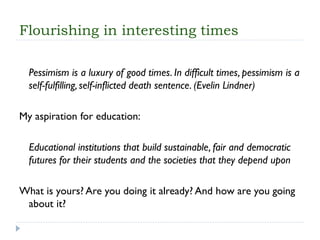 Flourishing in interesting times 
Pessimism is a luxury of good times. In difficult times, pessimism is a self-fulfilling, self-inflicted death sentence. (EvelinLindner) 
My aspiration for education: 
Educational institutions that build sustainable, fair and democratic futures for their students and the societies that they depend upon 
What is yours? Are you doingit already? And how are you going about it?  