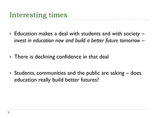 Interesting times 
Education makes a deal with students and with society – invest in education now and build a better future tomorrow – 
There is declining confidence in that deal 
Students, communities and the public are asking –does education really build better futures?  