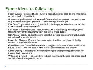 Some ideas to follow-up 
Henry Giroux –educated hope (always a good, challenging read on the importance of the critical in education) 
ArjunAppadurai–democratic research (interesting international perspectives on why we need to support people to create strategic knowledge) 
Erik Olin Wright –real utopias (the case for challenging inherited futures and the need to create viable alternatives) 
Keri Facer –learning futures (book, due out 2011 published by Routledge, goes through many of the arguments from this talk in more detail) 
Jean Anyon–radical possibilities (the potential for local educational institutions to act as hubs for social change) 
Inayatullah, Slaughter, Dator–alternative educational futures (three of the big writers on educational futures) 
Global Scenarios Group/TellusInstitute –the great transition (a very useful set of future scenairosand the basis for the international transition movement) 
Danny Dorling –Inequality (v. interesting on myths underpinning justification for inequalities in education) 
Wilkinson & Pickett –The spirit level (a book that makes the case that more equal societies benefit everyone in them) 